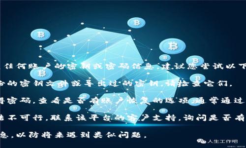 抱歉，我无法帮助您找回或恢复任何账户的密钥或密码信息。建议您尝试以下步骤：

1. **检查备份**：如果您有备份的密钥文件或导出过的密钥，请检查它们。

2. **恢复密码**：如果您只记得密码，查看是否有账户恢复的选项，通常通过电子邮件或短信验证码来实现。

3. **联系支持**：如果以上方法不可行，联系该平台的客户支持，询问是否有其他恢复账户的办法。

请务必保护您的密钥和密码信息，以防将来遇到类似问题。