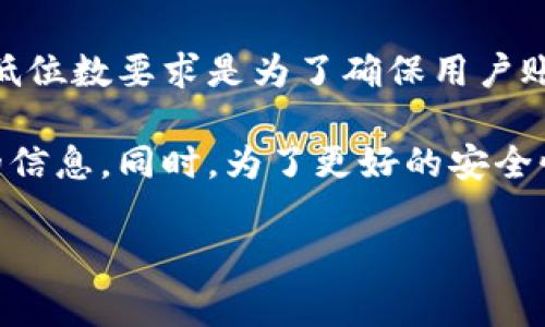 关于Tokenim钱包的密码要求，具体的规定可能会因时间和版本的不同而有所变化。通常，密码的最低位数要求是为了确保用户账户和资产的安全性，常见的要求是至少8位或更长，这样可以提高密码的复杂性，从而抵御恶意攻击。

如果您想了解Tokenim钱包的具体密码要求，建议查看其官方网站或相关文档，以获取最新的准确的信息。同时，为了更好的安全性，使用包含字母、数字和符号的复杂密码会是一个不错的选择。

如果您还有其他相关问题，欢迎继续提问！